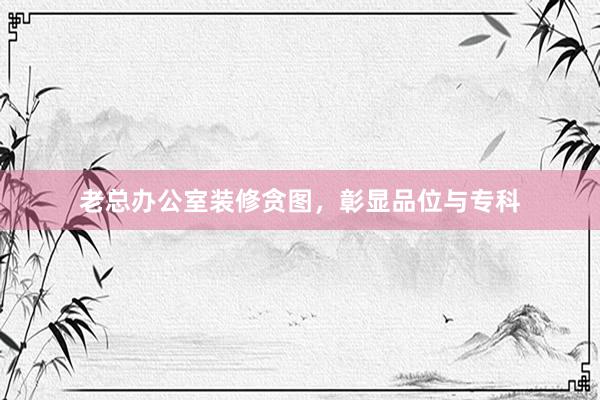 老总办公室装修贪图，彰显品位与专科