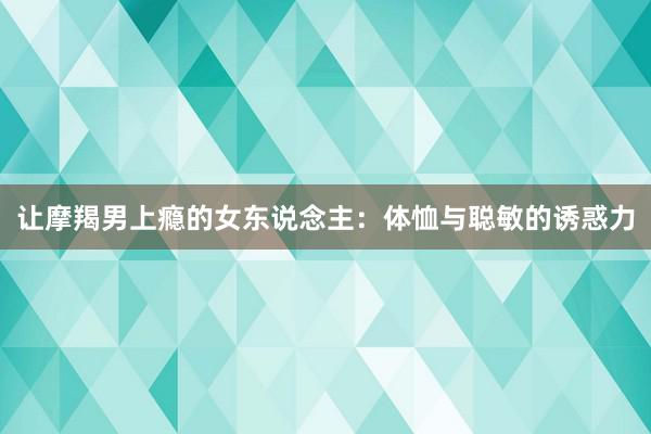 让摩羯男上瘾的女东说念主：体恤与聪敏的诱惑力